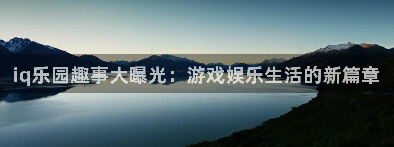 长征娱乐平台登录：iq乐园趣事大曝光：游戏娱乐生活的新篇章